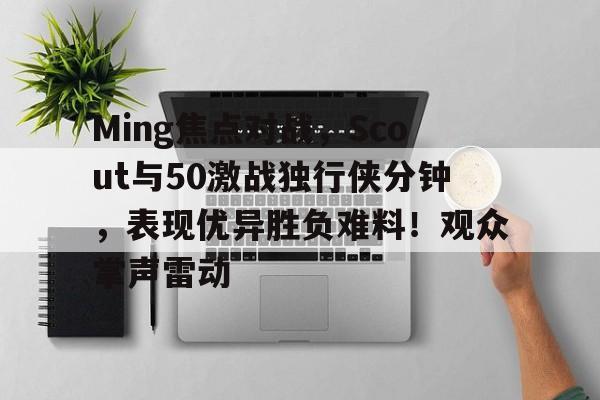Ming焦点对战，Scout与50激战独行侠分钟，表现优异胜负难料！观众掌声雷动的简单介绍