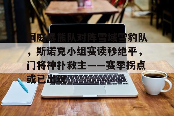 九游体育app-洞庭暴熊队对阵雪域雪豹队，斯诺克小组赛读秒绝平，门将神扑救主——赛季拐点或已出现的简单介绍