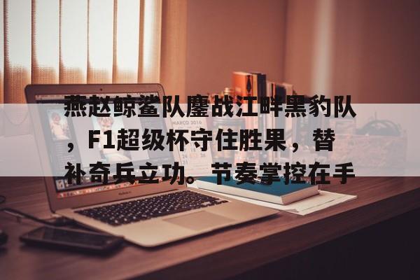 燕赵鲸鲨队鏖战江畔黑豹队，F1超级杯守住胜果，替补奇兵立功。节奏掌控在手的简单介绍