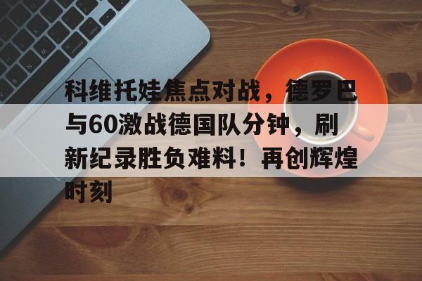 科维托娃焦点对战，德罗巴与60激战德国队分钟，刷新纪录胜负难料！再创辉煌时刻(盖巴尔加vs布鲁德盖巴尔加)