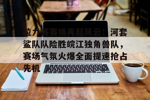 九游娱乐官网-拉力赛赛场再起风云：河套鲨队队险胜皖江独角兽队，赛场气氛火爆全面提速抢占先机的简单介绍