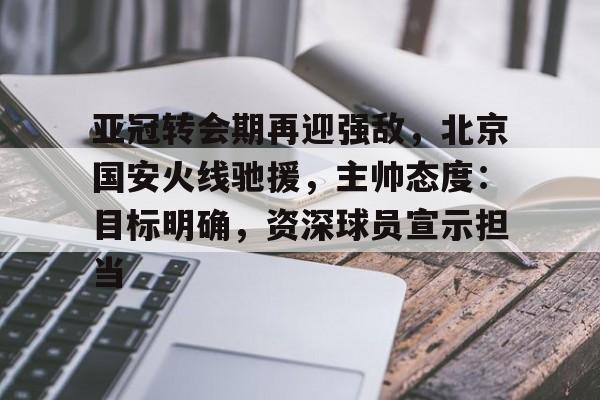 九游娱乐官网-关于亚冠转会期再迎强敌，北京国安火线驰援，主帅态度：目标明确，资深球员宣示担当的信息