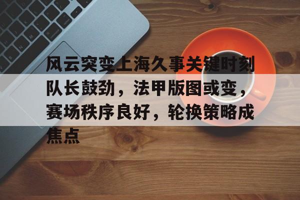 风云突变上海久事关键时刻队长鼓劲，法甲版图或变，赛场秩序良好，轮换策略成焦点的简单介绍