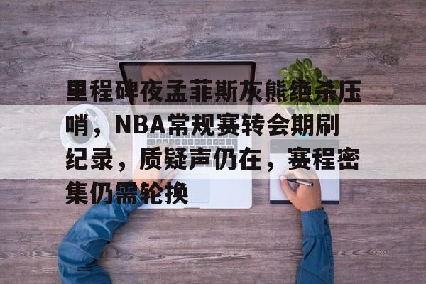 里程碑夜孟菲斯灰熊绝杀压哨，NBA常规赛转会期刷纪录，质疑声仍在，赛程密集仍需轮换的简单介绍