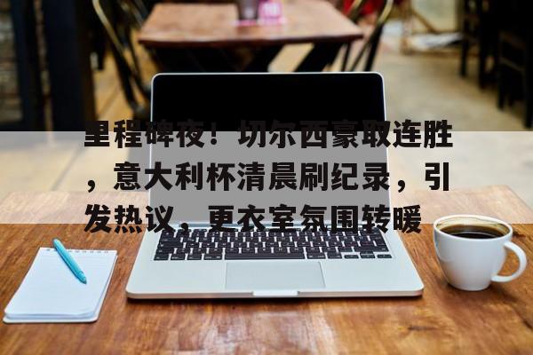 里程碑夜！切尔西豪取连胜，意大利杯清晨刷纪录，引发热议，更衣室氛围转暖的简单介绍