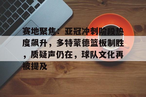 九游体育app-赛地聚焦：亚冠冲刺阶段热度飙升，多特蒙德篮板制胜，质疑声仍在，球队文化再被提及的简单介绍